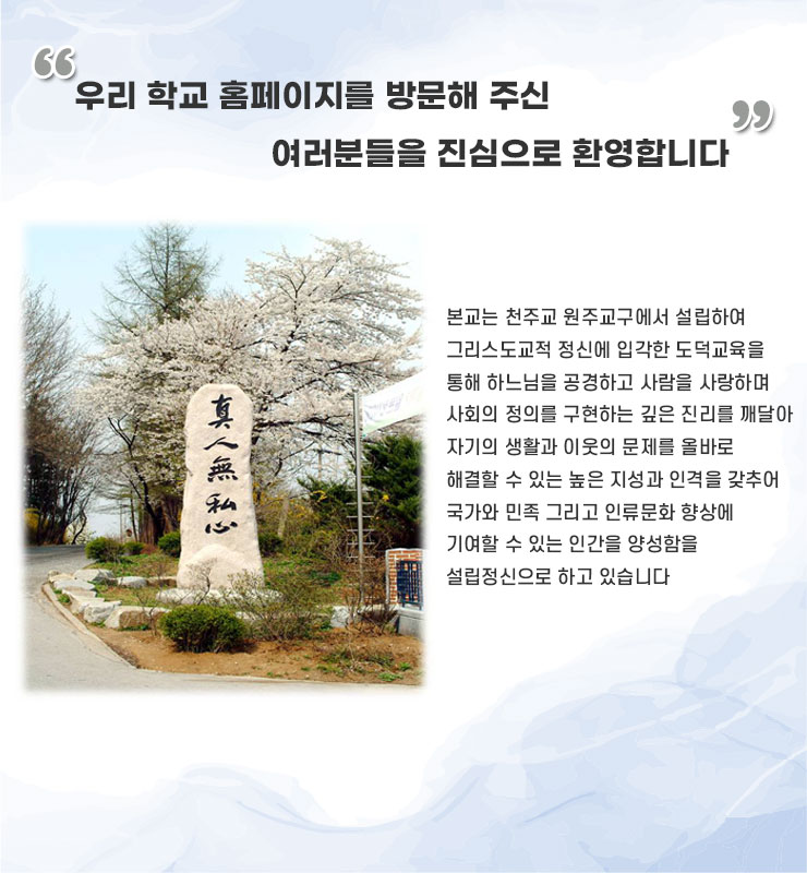 우리 학교 홈페이지를 방문해 주신 99 여러분들을 진심으로 환영합니다
본교는 천주교 원주교구에서 설립하여 그리스도교적 정신에 입각한 도덕교육을 통해 하느님을 공경하고 사람을 사랑하며 사회의 정의를 구현하는 깊은 진리를 깨달아 자기의 생활과 이웃의 문제를 올바로 해결할 수 있는 높은 지성과 인격을 갖추어 국가와 민족 그리고 인류문화 향상에 기여할 수 있는 인간을 양성함을 설립정신으로 하고 있습니다